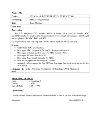 Project #3:
Project AXI 4 lite -SUB SYSTEM LEVEL VERIFICATION
Technology AMBA 4 th generation
Role Team Member
Team Size 3
Description
The AXI Subsystem DUT includes AXI2APB Bridge, APB slave, SPI Master, ADC
and DAC blocks. It involves the communication between high performance AMBA AXI
and peripherals like ADC, DAC and SPI.
My responsibility was verifying ADC model which is part of sub-system level.
Synopsis
 Understood ADC specification.
 Developed ADC component for this Verification environment.
 Developed test plan and test-cases for ADC bock in UVM.
 Developed SV assertions for ADC.
 Developed RAL model manually for ADC.
 Involved in regression run using TCL scripts.
 Analyzed code coverage for this DUT and developed functional coverage model for
ADC block.
Language & tools
used
Universal Verification Methodology(UVM), Questasim
PERSONAL DETAILS:
Name : Nijanthan T
Gender : Male
Date of Birth : 24-5-1991
Declaration:
I hereby declare that the information furnished above is true to the best of my knowledge.
Bangalore NIJANTHAN T
 