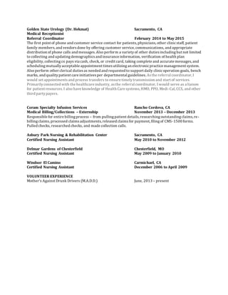 Golden State Urology (Dr. Hekmat) Sacramento, CA
Medical Receptionist
Referral Coordinator February 2014 to May 2015
The first point of phone and customer service contact for patients, physicians, other clinicstaff, patient
family members,and vendorsdone by offering customer service, communications, and appropriate
distribution of phone calls and messages. Also perform a varietyof other dutiesincludingbut not limited
to collecting and updatingdemographicsand insurance information, verification of health plan
eligibility, collectingco pays via cash, check, or credit card, taking complete and accurate messages,and
schedulingmutuallyacceptable appointment timesutilizingan electronicpractice management system.
Also perform other clerical dutiesas needed and requested to support daily clinicoperation goals, bench
marks, and qualitypatient care initiativesper departmental guidelines. Asthe referral coordinator, I
would set appointmentsand process transfers to ensure timelytransmission and start of services.
Primarilyconnected with the healthcare industry, asthe referral coordinator, I would serve as a liaison
for patient resources. I also have knowledge of Health Care systems, HMO, PPO, Medi-Cal, CCS, and other
third partypayers.
Coram Specialty Infusion Services Rancho Cordova, CA
Medical Billing/Collections – Externship November 2013 – December 2013
Responsible for entire billingprocess – from pullingpatient details, researchingoutstandingclaims,re-
billingclaims,processed claimsadjustments, released claimsfor payment, filingof CMS-1500 forms.
Pulled checks, researched checks, and made collection calls.
Asbury Park Nursing & Rehabilitation Center Sacramento, CA
Certified Nursing Assistant May 2010 to November 2012
Delmar Gardens of Chesterfield Chesterfield, MO
Certified Nursing Assistant May 2009 to January 2010
Windsor El Camino Carmichael, CA
Certified Nursing Assistant December 2006 to April 2009
VOLUNTEER EXPERIENCE
Mother’s Against Drunk Drivers (M.A.D.D.) June, 2013 – present
 