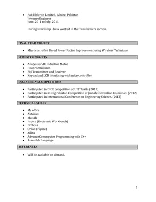 3
 Pak Elektron Limited, Lahore, Pakistan
Internee Engineer
June, 2011 to July, 2011
During internship i have worked in the transformers section.
FINAL YEAR PROJECT
 Microcontroller Based Power Factor Improvement using Wireless Technique
SEMESTER PROJETS
 Analysis of AC Induction Motor
 Heat control unit.
 FM Transmitter and Receiver
 Keypad and LCD interfacing with microcontroller
ENGINEERING COMPETITIONS
 Participated in DICE competition at UET Taxila (2012)
 Participated in Rising Pakistan Competition at Jinnah Convention Islamabad. (2012)
 Participated in International Conference on Engineering Science. (2012)
TECHNICAL SKILLS
 Ms office
 Autocad
 Matlab
 Pspice (Electronic Workbench)
 Proteus
 Orcad (PSpice)
 Xilinx
 Advance Commputer Programming with C++
 Assembly Language
REFERENCES
 Will be available on demand.
 
