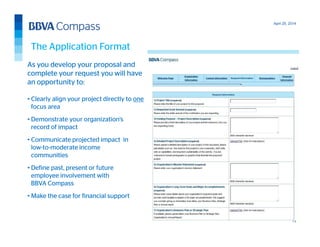 April 25, 2014
13
As you develop your proposal and
complete your request you will have
an opportunity to:
• Clearly align your project directly to one
focus area
• Demonstrate your organization’s
record of impact
• Communicate projected impact in
low-to-moderate income
communities
• Define past, present or future
employee involvement with
BBVA Compass
• Make the case for financial support
The Application Format
 