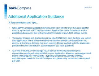 April 25, 2014
15
A few reminders and tips …
• While BBVA Compass supports ticketed events from time to time, these are paid for
directly by the bank – NOT the Foundation. Applications to the Foundation are for
projects and programs that will generate direct social impact, NOT special events.
• The review process and final decision may take 90-120 days from the time you submit
your application to the time you receive notification. We will correspond with you
directly at the time a decision has been reached. Please log back in to the application
portal and review the status of your proposal if you have questions.
• As a rule of thumb, we encourage you to ask for the financial support your
organization needs and substantiate it in your application. However, on average, most
grants (including first-year awards) – typically range from $2,500 to $10,000.
Anticipate your needs for the full fiscal year and please only submit only one request
per year.
Additional Application Guidance
 