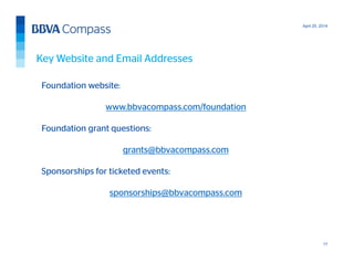 April 25, 2014
17
Foundation website:
www.bbvacompass.com/foundation
Foundation grant questions:
grants@bbvacompass.com
Sponsorships for ticketed events:
sponsorships@bbvacompass.com
Key Website and Email Addresses
 