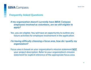 April 25, 2014
19
Frequently Asked Questions
If my organization doesn’t currently have BBVA Compass
employees involved as volunteers, are we still eligible to
apply?
Yes, you are eligible. You will have an opportunity to outline any
future activities for employee involvement in the application.
I’m having difficulty choosing a focus area, how do I qualify my
organization?
Focus area is based on your organization’s mission statement NOT
your project description. Refer to your organization’s mission
statement for explicit reference of the appropriate focus area.
 