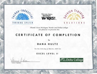 ~~indb$
~" /-
~ <>c:c" ~I--. __
TRAINING SYSTEM
THUMB AREA
MICHIGAN
wnRi<S!TM
t ~__~rqI
-,~. /"~. '~V~"~. ~../-
c:c" ""~"~0~N -:::>"vV ~ I ,
~ .fjf h~·'·1 ~  ~
SOL U TI 0 N S
Thumb Area Michigan Works! and Delta Co{{ege
are pleased toyresent tliis
CERTIFICATE OF COMPLETION
To
DANA HULTZ
On the 2nd day of March, 2007 for
EXCEL LEVEL II
~114;; Q~ ~Delta College
Trainer's Signature
 