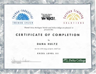 ·
~~~'ndb
~ $/
" /".
Cl,) ",
'-- ~---
~~~
~
(.r,)
TIlll
-- ~/'
~
~
THUMB AREA
MICHIGAN
WORi<S!TM
TRRINING SYSTEM SO~ UT 10 NS
Thumb Area Michigan Works! and Delta Co[[egearepleased to
present this
CERTIFICATE OF COMPLETION
To
DANA HULTZ
On the 25th day of April, 2007 for
EXCEL LEVEL III
r: ~
I'
l r. < I
Yo)A /l j lC. .. ~cLUvr---- fRLDeltaCollegev ~~~--~~-----
Trainer's Signature
 