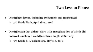 Two Lesson Plans:
● One (1) best lesson, including assessment and rubric used
○ 3rd Grade Math, April 18-22, 2016
● One (1) lesson that did not work with an explanation of why it did
not work and how it could have been taught differently
○ 3rd Grade ELA/Vocabulary, May 2-6, 2016
 