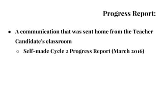 Progress Report:
● A communication that was sent home from the Teacher
Candidate’s classroom
○ Self-made Cycle 2 Progress Report (March 2016)
 