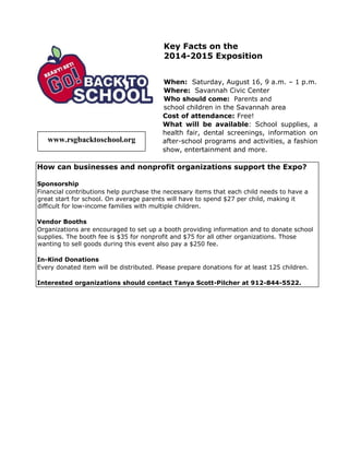 Key Facts on the
2014-2015 Exposition
When: Saturday, August 16, 9 a.m. – 1 p.m.
Where: Savannah Civic Center
Who should come: Parents and
school children in the Savannah area
Cost of attendance: Free!
What will be available: School supplies, a
health fair, dental screenings, information on
after-school programs and activities, a fashion
show, entertainment and more.
How can businesses and nonprofit organizations support the Expo?
Sponsorship
Financial contributions help purchase the necessary items that each child needs to have a
great start for school. On average parents will have to spend $27 per child, making it
difficult for low-income families with multiple children.
Vendor Booths
Organizations are encouraged to set up a booth providing information and to donate school
supplies. The booth fee is $35 for nonprofit and $75 for all other organizations. Those
wanting to sell goods during this event also pay a $250 fee.
In-Kind Donations
Every donated item will be distributed. Please prepare donations for at least 125 children.
Interested organizations should contact Tanya Scott-Pilcher at 912-844-5522.
www.rsgbacktoschool.org
 