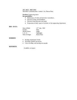 JUL 2012 – DEC2012
Silverbird Communications Limited Jos, Plateau State.
Position: Engineering intern
Responsibilities
 Maintenance of radio and television transmitters.
 Electrical wiring and installation.
 Electrical fault detection and repair
 Preparation of daily report of activities in the engineering department.
BIO - DATA
Date of Birth: 12TH
July, 1989
Gender: Male
Marital Status: Single
L. G. A: Ogbadigbo
State of Origin: Benue State
HOBBIES
 Reading inspirational books
 Watching football and movies
 I love travelling and meeting new people.
REFEREES
Available on request
 