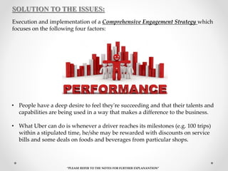 SOLUTION TO THE ISSUES:
Execution and implementation of a Comprehensive Engagement Strategy which
focuses on the following four factors:
• People have a deep desire to feel they're succeeding and that their talents and
capabilities are being used in a way that makes a difference to the business.
• What Uber can do is whenever a driver reaches its milestones (e.g. 100 trips)
within a stipulated time, he/she may be rewarded with discounts on service
bills and some deals on foods and beverages from particular shops.
“PLEASE REFER TO THE NOTES FOR FURTHER EXPLANANTION”
 
