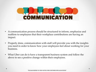 • A communication process should be structured to inform, emphasize and
reaffirm to employees that their workplace contributions are having an
impact.
• Properly done, communication with staff will provide you with the insights
you need in order to know how your employees feel about working for your
business.
• What Uber can do is have a transparent business system and follow the
above to see a positive change within their employees.
“PLEASE REFER TO THE NOTES FOR FURTHER EXPLANANTION”
 