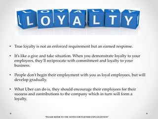 • True loyalty is not an enforced requirement but an earned response.
• It’s like a give and take situation. When you demonstrate loyalty to your
employees, they'll reciprocate with commitment and loyalty to your
business.
• People don't begin their employment with you as loyal employees, but will
develop gradually.
• What Uber can do is, they should encourage their employees for their
success and contributions to the company which in turn will form a
loyalty.
“PLEASE REFER TO THE NOTES FOR FURTHER EXPLANANTION”
 