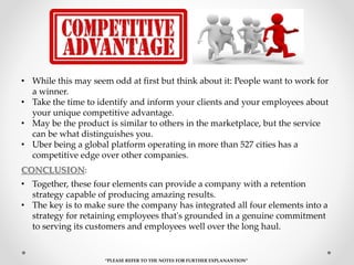 • While this may seem odd at first but think about it: People want to work for
a winner.
• Take the time to identify and inform your clients and your employees about
your unique competitive advantage.
• May be the product is similar to others in the marketplace, but the service
can be what distinguishes you.
• Uber being a global platform operating in more than 527 cities has a
competitive edge over other companies.
• Together, these four elements can provide a company with a retention
strategy capable of producing amazing results.
• The key is to make sure the company has integrated all four elements into a
strategy for retaining employees that's grounded in a genuine commitment
to serving its customers and employees well over the long haul.
“PLEASE REFER TO THE NOTES FOR FURTHER EXPLANANTION”
CONCLUSION:
 