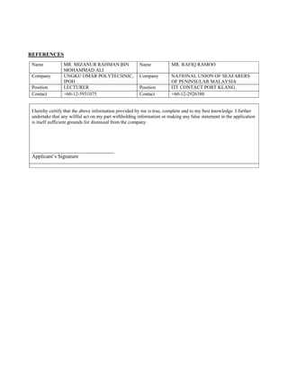 REFERENCES
Name MR. MIZANUR RAHMAN BIN
MOHAMMAD ALI
Name MR. RAFIQ RAMOO
Company UNGKU OMAR POLYTECHNIC,
IPOH
Company NATIONAL UNION OF SEAFARERS
OF PENINSULAR MALAYSIA
Position LECTURER Position ITF CONTACT PORT KLANG
Contact +60-12-5931075 Contact +60-12-2926380
I hereby certify that the above information provided by me is true, complete and to my best knowledge. I further
undertake that any willful act on my part withholding information or making any false statement in the application
is itself sufficient grounds for dismissal from the company.
_______________________________
Applicant’s Signature
 