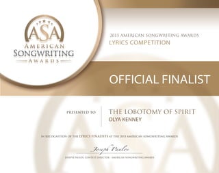 2015 AMERICAN SONGWRITING AWARDS
LYRICS COMPETITION
OFFICIAL FINALIST
PRESENTED TO THE LOBOTOMY OF SPIRIT
OLYA KENNEY
IN RECOGNITION OF THE LYRICS FINALISTS AT THE 2015 AMERICAN SONGWRITING AWARDS
Joseph Paulos
 