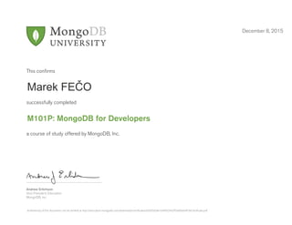 Andrew Erlichson
Vice President, Education
MongoDB, Inc.
This conﬁrms
successfully completed
a course of study offered by MongoDB, Inc.
December 8, 2015
Marek FEČO
M101P: MongoDB for Developers
Authenticity of this document can be verified at http://education.mongodb.com/downloads/certificates/d3565d3ab1044f32942ff7a666de4f18/Certificate.pdf
 
