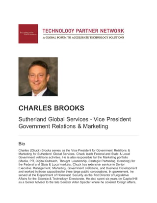 CHARLES BROOKS
Sutherland Global Services - Vice President
Government Relations & Marketing
Bio
Charles (Chuck) Brooks serves as the Vice President for Government Relations &
Marketing for Sutherland Global Services. Chuck leads Federal and State & Local
Government relations activities. He is also responsible for the Marketing portfolio
(Media, PR, Digital Outreach, Thought Leadership, Strategic Partnering, Branding) for
the Federal and State & Local markets. Chuck has extensive service in Senior
Executive Management, Marketing, Government Relations, and Business Development
and worked in those capacities for three large public corporations. In government, he
served at the Department of Homeland Security as the first Director of Legislative
Affairs for the Science & Technology Directorate. He also spent six years on Capitol Hill
as a Senior Advisor to the late Senator Arlen Specter where he covered foreign affairs,
 
