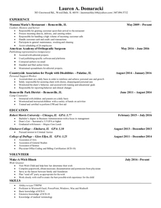 Lauren A. Domaracki
383 Crestwood Rd., Wood Dale, IL 60191 | laurenashley164@yahoo.com | 847.894.5732
EXPERIENCE
Mamma Maria’s Restaurant – Bensenville, IL May 2009 – Present
Cashier, Hostess and Server
 Responsible for greeting customer upon their arrival to therestaurant
 Process incoming dine-in, delivery, and catering orders
 Responsible for handling a high volume of incoming customer calls
 Handle customer cash and credit card transactions
 Participatein general maintenance, stocking and cleaning
 Assist scheduling of 26 employees
American Academy of Orthopeadic Surgeons May 2016 – June 2016
Publishing representative (temporary)
 Assisted with editorial projects
 Used publishing-specific softwareand platforms
 Contacted authors via email
 Handled and filed author forms
 Maintained spreadsheets for editorial projects
Countryside Association for People with Disabilities – Palatine, IL August 2014 – January 2016
Personal Support Worker
 Assisted client on a daily basis in order to reinforce and achieve personal care and growth
 Solely responsiblefor assisting client with chores, shoppingand personal care
 Monitored theclient’s behavior, and assisted with training and educational goals
 Responsible for reporting behavior and clinical changes
Bensenville Park District – Bensenville, IL June 2011 – August 2014
Camp Counselor
 Interacted with children and parents on a daily basis
 Monitored and instructed children with a variety of hands on activities
 Trained and certified to perform CPR and first aid
EDUCATION
Robert Morris University – Chicago, IL GPA: 3.77 February 2015 – July 2016
 Bachelor’s degree in Business Administration with a focus in management
 Dean’s List – Sustained a 3.5 GPA or higher
 Graduated with honors – Magna Cum Laude
Elmhurst College – Elmhurst, IL GPA: 3.30 August 2013 – December 2013
 Pursued interest in Criminal Justice
College of DuPage – Glen Ellyn, IL GPA: 3.25 August 2011 – December 2014
 Associates of Arts
 Associates of General Studies
 Associates of Science
 Physician Office Coding and Billing Certification (ICD-10)
VOLUNTEER
Make-A-Wish Illinois July 2016 - Present
Wish Granter
 Visit Wish Child and help him/ her determine their wish
 Complete paperwork, obtain necessary documentation and permission from physician
 Serve as the liaison between family and foundation
 Plan “send off” party as appropriatefor thewish
 Work closely with staff to create the best possiblewish experience for the child
SKILLS
 Ability to type75WPM
 Proficient in Microsoft Excel, PowerPoint, Windows, Mac and Medisoft
 Basic knowledge of ICD-9
 Extensive knowledge of ICD-10
 Knowledge of medical terminology
 