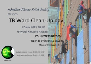 Dare to care
Infectious Disease Relief Society
PRESENTS
TB Ward Clean-Up day
27 June 2015, 08:30
TB Ward, Katutura Hospital
VOLUNTEERS NEEDED!
Open to everyone & anyone!
Masks will be supplied!
Contact: Isabelle Fourie @ 081 698 0170
Anna-Vanessa Ilukena @ 081 413 6222
 