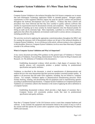 Page 1 of 8
Computer System Validation - It’s More Than Just Testing
Introduction
Computer System Validation is the technical discipline that Life Science companies use to ensure
that each Information Technology application fulfills its intended purpose. Stringent quality
requirements in FDA regulated industries impose the need for specific controls and procedures
throughout the Software Development Life Cycle (SDLC). Evidence that these controls and
procedures have been followed and that they have resulted in quality software (software that
satisfies its requirements) must be documented correctly and completely. These documents must
be capable of standing up to close scrutiny by trained inspectors since the financial penalty for
failing an audit can be extremely high. More importantly, a problem in a Life Science software
application that affects the production environment could result in serious adverse consequences,
including possible loss of life.
The activities involved in applying the appropriate controls/procedures throughout the SDLC and
for creating the necessary trail of documented evidence are all part of the technical discipline of
Computer System Validation. As we will discuss in this article, software testing is a key component
in this discipline. However, Computer System Validation, involves more than what many IT people
consider to be software testing.
What is Computer System Validation and Why is it Important?
A key source document providing FDA guidance on the general topic of Validation is “General
Principles of Validation, Food and Drug Administration” from the Center for Drug Evaluation and
Research. [1]. The definition of Validation in this document is:
Establishing documented evidence which provides a high degree of assurance that a
specific process will consistently produce a product meeting its predetermined
specification and quality attributes.
Validation, as described in this document, is aimed at manufacturers of pharmaceuticals and
medical devices who must demonstrate that their processes produce consistent product quality. It
applies to all processes that fall under FDA regulation, including, but not limited to, computer
systems. For example, Validation applies to pharmaceutical manufacturing processes which
include checking, cleaning, and documenting that all equipment used in manufacturing operates
according to predetermined specifications. Computer System Validation (or Computerized System
Validation as it sometimes called in the literature) is the result of applying the above definition to
a Computer System:
Establishing documented evidence which provides a high degree of assurance that a
Computer System will consistently produce results that meet its predetermined
specification and quality attributes.
Note that a “Computer System” in the Life Sciences sector is more than computer hardware and
software. It also includes the equipment and instruments linked to the system (if any) as well as
the trained staff that operate the system and/or equipment using Standard Operating Procedures
(SOPs) and manuals.
 