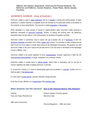 Offshore and Onshore Applications, Chemical and Process Industries, Oil
Refineries and Platforms, Cement Industries, Power Plants, Marine Industry,
Foundries
ALUMINIUM SULPHATE ( Ferric & Non Ferric )
Aluminium sulfate is used in water purification and as a mordant in dyeing and printing textiles. In water
purification, it causes impurities to coagulate which are removed as the particulate settles to the bottom of
the container or more easily filtered. This process is called coagulation or flocculation.
When dissolved in a large amount of neutral or slightly-alkaline water, aluminium sulfate produces a
gelatinous precipitate of aluminium hydroxide, Al(OH)3. In dyeing and printing cloth, the gelatinous
precipitate helps the dye adhere to the clothing fibers by rendering the pigment insoluble.
Aluminium sulfate is sometimes used to reduce the pH of garden soil, as it hydrolyzes to form the
aluminium hydroxide precipitate and a dilute sulfuric acid solution. An example of what changing the pH
level of soil can do to plants is visible when looking at the Hydrangea macrophylla. The gardener can add
aluminium sulfate to the soil to reduce the pH level which in turn will result in the flowers of the Hydrangea
turning a different color.
Aluminium sulfate is the active ingredient of some antiperspirants; however, beginning in 2005 the US
Food and Drug Administration no longer recognized it as a wetness reducer.
Aluminium sulfate is usually found in baking powder, where there is controversy over its use due to
concern regarding the safety of adding aluminium to the diet.
In construction industry it is used as waterproofing agent and accelerator in concrete. Another use is a
foaming agent in fire fighting foam.
It is also used in styptic pencils, and pain relief from stings and bites.
It can also be very effective as a molluscicide, killing spanish slugs.
Which Industries Use This Chemical? How is the Chemical Used in This Industry?
Leather Mineral Leather Tanning Agents
Pulp and Paper Manufacture Retention Aids
SBR Latex Production
Process Regulators - SBR and Latex
 