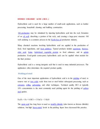HYDRO CHLORIC ACID ( HCL )
Hydrochloric acid is used for a large number of small-scale applications, such as leather
processing, household cleaning and building construction.
Oil production may be stimulated by injecting hydrochloric acid into the rock formation
of an oil well, dissolving a portion of the rock, and creating a large-pore structure. Oil
well acidizing is a common process in the North Sea oil production industry.
Many chemical reactions involving hydrochloric acid are applied in the production of
food, food ingredients, and food additives. Typical products include aspartame, fructose,
citric acid, lysine, hydrolyzed vegetable protein as food enhancer, and in gelatin
production. Food-grade (extra-pure) hydrochloric acid can be applied when needed for
the final product.
Hydrochloric acid is a strong inorganic acid that is used in many industrial processes. The
application often determines the required product quality.
Pickling of steel
One of the most important applications of hydrochloric acid is in the pickling of steel, to
remove rust or iron oxide scale from iron or steel before subsequent processing, such as
extrusion, rolling, galvanizing, and other techniques. Technical quality HCl at typically
18% concentration is the most commonly used pickling agent for the pickling of carbon
steel grades.
Fe2O3 + Fe + 6 HCl → 3 FeCl2 + 3 H2O
The spent acid has long been re-used as iron(II) chloride (also known as ferrous chloride)
solutions, but high heavy-metal levels in the pickling liquor have decreased this practice.
 