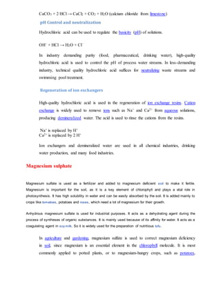 CaCO3 + 2 HCl → CaCl2 + CO2 + H2O (calcium chloride from limestone)
pH Control and neutralization
Hydrochloric acid can be used to regulate the basicity (pH) of solutions.
OH− + HCl → H2O + Cl−
In industry demanding purity (food, pharmaceutical, drinking water), high-quality
hydrochloric acid is used to control the pH of process water streams. In less-demanding
industry, technical quality hydrochloric acid suffices for neutralizing waste streams and
swimming pool treatment.
Regeneration of ion exchangers
High-quality hydrochloric acid is used in the regeneration of ion exchange resins. Cation
exchange is widely used to remove ions such as Na+ and Ca2+ from aqueous solutions,
producing demineralized water. The acid is used to rinse the cations from the resins.
Na+ is replaced by H+
Ca2+ is replaced by 2 H+
Ion exchangers and demineralized water are used in all chemical industries, drinking
water production, and many food industries.
Magnesium sulphate
Magnesium sulfate is used as a fertilizer and added to magnesium deficient soil to make it fertile.
Magnesium is important for the soil, as it is a key element of chlorophyll and plays a vital role in
photosynthesis. It has high solubility in water and can be easily absorbed by the soil. It is added mainly to
crops like tomatoes, potatoes and roses, which need a lot of magnesium for their growth.
Anhydrous magnesium sulfate is used for industrial purposes. It acts as a dehydrating agent during the
process of syntheses of organic substances. It is mainly used because of its affinity for water. It acts as a
coagulating agent in soy milk. So it is widely used for the preparation of nutritious tofu.
In agriculture and gardening, magnesium sulfate is used to correct magnesium deficiency
in soil, since magnesium is an essential element in the chlorophyll molecule. It is most
commonly applied to potted plants, or to magnesium-hungry crops, such as potatoes,
 