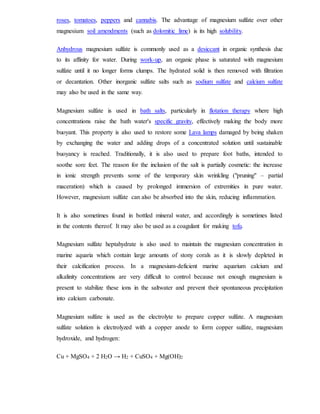 roses, tomatoes, peppers and cannabis. The advantage of magnesium sulfate over other
magnesium soil amendments (such as dolomitic lime) is its high solubility.
Anhydrous magnesium sulfate is commonly used as a desiccant in organic synthesis due
to its affinity for water. During work-up, an organic phase is saturated with magnesium
sulfate until it no longer forms clumps. The hydrated solid is then removed with filtration
or decantation. Other inorganic sulfate salts such as sodium sulfate and calcium sulfate
may also be used in the same way.
Magnesium sulfate is used in bath salts, particularly in flotation therapy where high
concentrations raise the bath water's specific gravity, effectively making the body more
buoyant. This property is also used to restore some Lava lamps damaged by being shaken
by exchanging the water and adding drops of a concentrated solution until sustainable
buoyancy is reached. Traditionally, it is also used to prepare foot baths, intended to
soothe sore feet. The reason for the inclusion of the salt is partially cosmetic: the increase
in ionic strength prevents some of the temporary skin wrinkling ("pruning" – partial
maceration) which is caused by prolonged immersion of extremities in pure water.
However, magnesium sulfate can also be absorbed into the skin, reducing inflammation.
It is also sometimes found in bottled mineral water, and accordingly is sometimes listed
in the contents thereof. It may also be used as a coagulant for making tofu.
Magnesium sulfate heptahydrate is also used to maintain the magnesium concentration in
marine aquaria which contain large amounts of stony corals as it is slowly depleted in
their calcification process. In a magnesium-deficient marine aquarium calcium and
alkalinity concentrations are very difficult to control because not enough magnesium is
present to stabilize these ions in the saltwater and prevent their spontaneous precipitation
into calcium carbonate.
Magnesium sulfate is used as the electrolyte to prepare copper sulfate. A magnesium
sulfate solution is electrolyzed with a copper anode to form copper sulfate, magnesium
hydroxide, and hydrogen:
Cu + MgSO4 + 2 H2O → H2 + CuSO4 + Mg(OH)2
 
