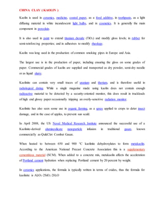 CHINA CLAY ( KAOLIN )
Kaolin is used in ceramics, medicine, coated paper, as a food additive, in toothpaste, as a light
diffusing material in white incandescent light bulbs, and in cosmetics. It is generally the main
component in porcelain.
It is also used in paint to extend titanium dioxide (TiO2) and modify gloss levels; in rubber for
semi-reinforcing properties; and in adhesives to modify rheology.
Kaolin was long used in the production of common smoking pipes in Europe and Asia.
The largest use is in the production of paper, including ensuring the gloss on some grades of
paper. Commercial grades of kaolin are supplied and transported as dry powder, semi-dry noodle
or as liquid slurry.
Kaolinite can contain very small traces of uranium and thorium, and is therefore useful in
radiological dating. While a single magazine made using kaolin does not contain enough
radioactive material to be detected by a security-oriented monitor, this does result in truckloads
of high end glossy paper occasionally tripping an overly-sensitive radiation monitor.
Kaolinite has also seen some use in organic farming, as a spray applied to crops to deter insect
damage, and in the case of apples, to prevent sun scald.
In April 2008, the US Naval Medical Research Institute announced the successful use of a
Kaolinite-derived aluminosilicate nanoparticle infusion in traditional gauze, known
commercially as QuikClot Combat Gauze.
When heated to between 650 and 900 °C kaolinite dehydroxylates to form metakaolin.
According to the American National Precast Concrete Association this is a supplementary
cementitious material (SCM). When added to a concrete mix, metakaolin affects the acceleration
of Portland cement hydration when replacing Portland cement by 20 percent by weight.
In ceramics applications, the formula is typically written in terms of oxides, thus the formula for
kaolinite is Al2O3·2SiO2·2H2O
 