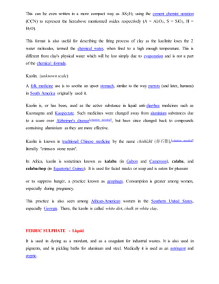 This can be even written in a more compact way as AS2H2 using the cement chemist notation
(CCN) to represent the hereabove mentionned oxides respectively (A = Al2O3, S = SiO2, H =
H2O).
This format is also useful for describing the firing process of clay as the kaolinite loses the 2
water molecules, termed the chemical water, when fired to a high enough temperature. This is
different from clay's physical water which will be lost simply due to evaporation and is not a part
of the chemical formula.
Kaolin. (unknown scale)
A folk medicine use is to soothe an upset stomach, similar to the way parrots (and later, humans)
in South America originally used it.
Kaolin is, or has been, used as the active substance in liquid anti-diarrhea medicines such as
Kaomagma and Kaopectate. Such medicines were changed away from aluminium substances due
to a scare over Alzheimer's disease[citation needed], but have since changed back to compounds
containing aluminium as they are more effective.
Kaolin is known in traditional Chinese medicine by the name chìshízhī (赤石脂),[citation needed]
literally "crimson stone resin".
In Africa, kaolin is sometimes known as kalaba (in Gabon and Cameroon), calaba, and
calabachop (in Equatorial Guinea). It is used for facial masks or soap and is eaten for pleasure
or to suppress hunger, a practice known as geophagy. Consumption is greater among women,
especially during pregnancy.
This practice is also seen among African-American women in the Southern United States,
especially Georgia. There, the kaolin is called white dirt, chalk or white clay.
FERRIC SULPHATE - Liquid
It is used in dyeing as a mordant, and as a coagulant for industrial wastes. It is also used in
pigments, and in pickling baths for aluminum and steel. Medically it is used as an astringent and
styptic.
 