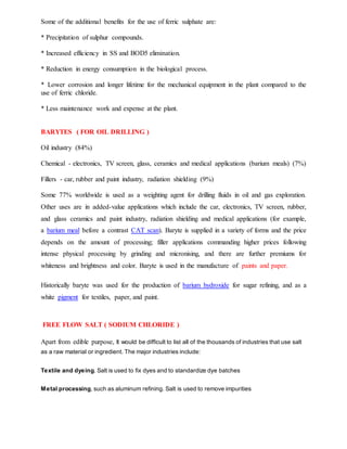 Some of the additional benefits for the use of ferric sulphate are:
* Precipitation of sulphur compounds.
* Increased efficiency in SS and BOD5 elimination.
* Reduction in energy consumption in the biological process.
* Lower corrosion and longer lifetime for the mechanical equipment in the plant compared to the
use of ferric chloride.
* Less maintenance work and expense at the plant.
BARYTES ( FOR OIL DRILLING )
Oil industry (84%)
Chemical - electronics, TV screen, glass, ceramics and medical applications (barium meals) (7%)
Fillers - car, rubber and paint industry, radiation shielding (9%)
Some 77% worldwide is used as a weighting agent for drilling fluids in oil and gas exploration.
Other uses are in added-value applications which include the car, electronics, TV screen, rubber,
and glass ceramics and paint industry, radiation shielding and medical applications (for example,
a barium meal before a contrast CAT scan). Baryte is supplied in a variety of forms and the price
depends on the amount of processing; filler applications commanding higher prices following
intense physical processing by grinding and micronising, and there are further premiums for
whiteness and brightness and color. Baryte is used in the manufacture of paints and paper.
Historically baryte was used for the production of barium hydroxide for sugar refining, and as a
white pigment for textiles, paper, and paint.
FREE FLOW SALT ( SODIUM CHLORIDE )
Apart from edible purpose, It would be difficult to list all of the thousands of industries that use salt
as a raw material or ingredient. The major industries include:
Textile and dyeing. Salt is used to fix dyes and to standardize dye batches
Metal processing, such as aluminum refining. Salt is used to remove impurities
 