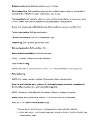 Rubber manufacturing. Salt separates the rubber from latex
Oil and gas drilling. Salt is used to produce a drilling mud that prevents widening of bore holes in
rock salt strata, inhibits fermentation, and increases mud density
Pharmaceuticals. Salt is used for tablet and caplet polishing, the production of intraveneous saline
solutions and for manufacturing hemodialysis solutions used for kidney machines
Animal hide processing and leather tanning. Salt is used to cure, preserve, and tan hides
Pigment manufacture. Salt is a grinding agent
Ceramics manufacture. Salt acts to vitrify heated clays
Soap making. Salt separates glycerol from water
Detergent production. Salt is used as a filler.
Salting and tanning of skins – Chemical synthesis
USERS: Tanneries, Chemical industries, Steel works
Zootechnical feeding
USERS: Fodder factories,Agricultural factories, Farmers union – Retailers offertilizers and farming products.
Water softening
USERS: Dye, works, Laundry, Hospitals, Administration, Water softening plants
Domestic and industrial water softeners. It eliminates limestone from water increasing the
duration of domestic devices and water softening plants.
USERS: Restaurant, Hotels, Hospital, Communities, Swimming pools and industries.
Road deicing : Road maintenance societies, Local administration and municipalities.
Just a few of salt’s other industrial uses include.
 Windows, lenses and prisms and in high power laser systems (sodium chloride)
 In molten salt reactors to produce and separate transuranic elements (sodium chloride) - see
"further reading" to left
 