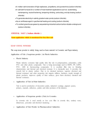  In molten salt incineration of high explosives, propellants, and pyrotechnics (sodium chloride)
 In salt bath furnaces for a number of heat treatment applications such as: austenitizing,
martempering, neutral hardening, tempering nitriding, carburizing, and dip brazing (sodium
chloride)
 To generate electricity in salinity gradient solar ponds (sodium chloride)
 As an antifreeze agent in geothermal heating and cooling (sodium chloride)
 To combat greenhouse gases by sequestering industrial carbon/carbon dioxide underground
(sodium chloride)
CRYSTAL SALT ( Sodium chloride )
Same application which is mentioned for free flow salt
SOAP STONE POWDER
The soap stone powder is widely being used as basic material in Cosmetic and Paper industry
Application of Talc ( Soapstone powder ) in Plastic Industries
 Plastic Industry
Plastic industry consumes high quality ultra fine talc in polypropylene, polyamides, cable
PVC and other plastic compounds. Talc is being increasingly used in HDPE, PP, LDPE,
PVC, ABS & thermosetting compounds. It is excellent filler due to blending
characteristics and thermal and electrical resistant. It is chemically inert. It provides the
smooth feel to plastic surface. Due to its chemical inertness, superior electrical and
thermal resistance and other properties talc imparts stiffness, hardness, tensile strength of
plastic products, improves quality of their surfaces, gives them electrical, chemical and
thermal resistance.
 Application of Talc in Paint Industries
Talc is used in production of decorative paints, industrial coatings, pigment pastes,
primers, enamels, adhesives, putties and other products of the industry.
 Application of Soapstone powder (Talc) in Ceramics
In ceramics talc is used mostly as low cost filler in ceramic tiles, sanitary ware,
dinnerware, porcelain and electrical insulating.
 Application of Talc Powder in Pharmaceutical Industries
 