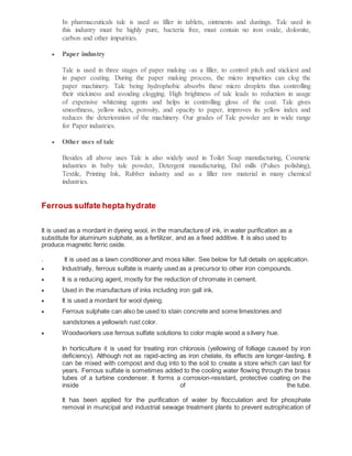 In pharmaceuticals talc is used as filler in tablets, ointments and dustings. Talc used in
this industry must be highly pure, bacteria free, must contain no iron oxide, dolomite,
carbon and other impurities.
 Paper industry
Talc is used in three stages of paper making -as a filler, to control pitch and stickiest and
in paper coating. During the paper making process, the micro impurities can clog the
paper machinery. Talc being hydrophobic absorbs these micro droplets thus controlling
their stickiness and avoiding clogging. High brightness of talc leads to reduction in usage
of expensive whitening agents and helps in controlling gloss of the coat. Talc gives
smoothness, yellow index, porosity, and opacity to paper, improves its yellow index and
reduces the deterioration of the machinery. Our grades of Talc powder are in wide range
for Paper industries.
 Other uses of talc
Besides all above uses Talc is also widely used in Toilet Soap manufacturing, Cosmetic
industries in baby talc powder, Detergent manufacturing, Dal mills (Pulses polishing),
Textile, Printing Ink, Rubber industry and as a filler raw material in many chemical
industries.
Ferrous sulfate hepta hydrate
It is used as a mordant in dyeing wool, in the manufacture of ink, in water purification as a
substitute for aluminum sulphate, as a fertilizer, and as a feed additive. It is also used to
produce magnetic ferric oxide.
. It is used as a lawn conditioner,and moss killer. See below for full details on application.
 Industrially, ferrous sulfate is mainly used as a precursor to other iron compounds.
 It is a reducing agent, mostly for the reduction of chromate in cement.
 Used in the manufacture of inks including iron gall ink.
 It is used a mordant for wool dyeing.
 Ferrous sulphate can also be used to stain concrete and some limestones and
sandstones a yellowish rust color.
 Woodworkers use ferrous sulfate solutions to color maple wood a silvery hue.
In horticulture it is used for treating iron chlorosis (yellowing of folliage caused by iron
deficiency). Although not as rapid-acting as iron chelate, its effects are longer-lasting. It
can be mixed with compost and dug into to the soil to create a store which can last for
years. Ferrous sulfate is sometimes added to the cooling water flowing through the brass
tubes of a turbine condenser. It forms a corrosion-resistant, protective coating on the
inside of the tube.
It has been applied for the purification of water by flocculation and for phosphate
removal in municipal and industrial sewage treatment plants to prevent eutrophication of
 