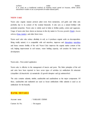 surface water bodies.
It is used as a traditional method of treating wood panel on houses, either alone
dissolved in water or as a component of water-based paint.
NEEM CAKE
Neem cake organic manure protects plant roots from nematodes, soil grubs and white ants
probably due to its content of the residual limonoids. It also acts as a natural fertilizer with
pesticidal properties. Neem cake is widely used in India to fertilize paddy, cotton and sugarcane.
Usage of neem cake have shown an increase in the dry matter in Tectona grandis (Teak), Acacia
nilotica (Gum Arabic), and other forest trees.
Neem seed cake also reduce alkalinity in soil, as it produces organic acids on decomposition.
Being totally natural, it is compatible with soil microbes, improves and rhizosphere microflora
and hence ensures fertility of the soil. Neem Cake improves the organic matter content of the
soil, helping improvement in soil texture, water holding capacity, soil aeration for better root
development.
Neem cake - Pest control application
Neem cake is effective in the management of insects and pests. The bitter principles of the soil
and cake have been reported to have seven types of activities (a) antifeedant (b) attractant
(c)repellent (d) insecticide (e) nematicide (f) growth disruptor and (g) antimicrobial.
The cake contains salannin, nimbin, azadirachtin and azadiradione as the major components. Of
these, azadirachtin and meliantriol are used as locust antifeedants while salannin is used as an
antifeedant for the housefly.
BANK DETAILS
Account name : VAIKASH EXIMS
Current A/c No : On request
 