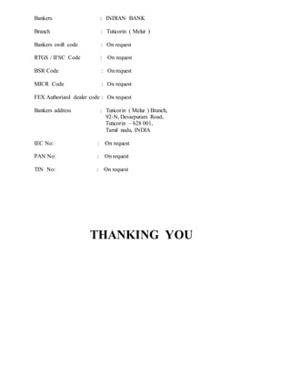 Bankers : INDIAN BANK
Branch : Tuticorin ( Melur )
Bankers swift code : On request
RTGS / IFSC Code : On request
BSR Code : On request
MICR Code : On request
FEX Authorized dealer code : On request
Bankers address : Tuticorin ( Melur ) Branch,
92-N, Devarpuram Road,
Tuticorin – 628 001,
Tamil nadu, INDIA
IEC No: : On request
PAN No: : On request
TIN No: : On request
THANKING YOU
 