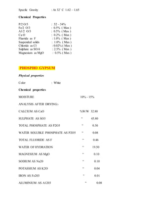 Specfic Gravity : At 32` C 1.62 – 1.65
Chemical Properties
P/2 O/5 : 52 – 54%
Fe/2 O/3 : 0.5% ( Max )
A1/2 O/3 : 0.5% ( Max )
Ca O : 0.2% ( Max )
Fluoride as F : 1.0% ( Max )
Suspended solids : 1.0% ( Max )
Chloride as Cl : 0.02% ( Max )
Sulphate as SO/4 : 2.5% ( Max )
Magnesium as MgO : 0.5% ( Max )
PHOSPHO GYPSUM
Physical properties
Color : White
Chemical properties
MOISTURE 10% - 15%
ANALYSIS AFTER DRYING:-
CALCIUM AS CaO %W/W 32.80
SULPHATE AS SO3 “ 45.80
TOTAL PHOSPHATE AS P2O5 “ 0.30
WATER SOLUBLE PHOSPHATE AS P2O5 “ 0.08
TOTAL FLUORIDE AS F “ 0.46
WATER OF HYDRATION “ 19.50
MAGNESIUM AS MgO “ 0.10
SODIUM AS Na20 “ 0.10
POTASSIUM AS K2O “ 0.04
IRON AS Fe203 “ 0.01
ALUMINIUM AS A1203 “ 0.08
 