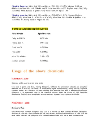 Chemical Property: Nitric Acid 68%. Acidity as HN03 58% +/- 0.5%. Nitrogen Oxide as
(HN02) % by Mass Max. 0.1. Chloride as (Cl) % by Mass Max. 0.002. Sulphate as (H2SO4) % by
Mass Max. 0.005. Residue in ignition % by Mass Max.0.05. Sp.Gr. 1.40.
Chemical property: Nitric Acid 58%. Acidity as HNO3 60% +/- 0.5%. Nitrogen Oxide as
(HNO2) % by Mass Max. 0.5. Chloride as (Cl) % by Mass Max. 0.03. Residue in ignition % by
Mass Max. 0.1. Heavy metal as Pb pass the test.
Ferrous sulphate hepthahydrate
Parameters Specification
Purity as FSH % 98.50 Min
Ferrous iron % 19.84 Min
Ferric iron % 0.20 Max
Free acidity 0.25 Max
pH of 5% solution 2.80 – 3.30
Moisture content 0.50 Max
Usage of the above chemicals
SULPHURIC ACID
Sulphuric acid is used on a very large scale.
It is used in paints and dyes, making detergents, fertilizers like ammonium sulphate and phosphate
fertilizers, as an acid in a car battery, as a dehydrating agent, leather tanning, mining industry, explosive,
synthetic rubber, as a catalyst, in metal handling and anodizing and also to evaluate the economic
expansion. It is extensively used in the chemical industry under the control of 1986 Pesticides
Regulations; Sulphuric acid is used as a farming desiccant on peas, corns, potatoes and bulbs.
PHOSPORIC ACID
Removal of Rust
One of the most common phosphoric acid uses is to remove rust from surfaces of metals. Phosphoric
acid can be used as a rust converter with the help of direct application to rusted iron, or steel tools and
other rusted surfaces. The phosphoric acid converts reddish-brown iron, that is, ferric oxide to black
 