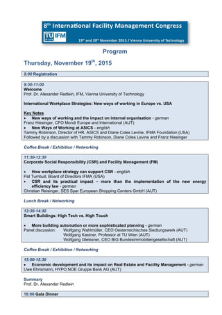 Program
Thursday, November 19th
, 2015
9:00 Registration
9:30-11:00
Welcome
Prof. Dr. Alexander Redlein, IFM, Vienna University of Technology
International Workplace Strategies: New ways of working in Europe vs. USA
Key Notes
 New ways of working and the impact on internal organisation - german
Franz Hiesinger, CFO Mondi Europe and International (AUT)
 New Ways of Working at ASICS - english
Tammy Robinson, Director of HR, ASICS and Diane Coles Levine, IFMA Foundation (USA)
Followed by a discussion with Tammy Robinson, Diane Coles Levine and Franz Hiesinger
Coffee Break / Exhibition / Networking
11:30-12:30
Corporate Social Responsibility (CSR) and Facility Management (FM)
 How workplace strategy can support CSR - english
Pat Turnbull, Board of Directors IFMA (USA)
 CSR and its practical impact – more than the implementation of the new energy
efficiency law - german
Christian Reisinger, SES Spar European Shopping Centers GmbH (AUT)
Lunch Break / Networking
13:30-14:30
Smart Buildings: High Tech vs. High Touch
 More building automation or more sophisticated planning - german
Panel discussion: Wolfgang Wahlmüller, CEO Oesterreichisches Siedlungswerk (AUT)
Wolfgang Kastner, Professor at TU Wien (AUT)
Wolfgang Gleissner, CEO BIG Bundesimmobiliengesellschaft (AUT)
Coffee Break / Exhibition / Networking
15:00-15:30
 Economic development and its impact on Real Estate and Facility Management - german
Uwe Ehrismann, HYPO NOE Gruppe Bank AG (AUT)
Summary
Prof. Dr. Alexander Redlein
18:00 Gala Dinner
 