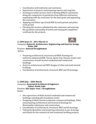 2
• Coordination with Authority and contractor.
• Supervision of projects and preparing reports and snag lists.
• Assisting in tender process such as floating BOQ for quotations,
doing the comparison of quotations from different contractors,
negotiating with the contractor for the final quote and appointing
the contractor.
• Applying and follow ups of mall NOC & work permit and police
work permit.
• Checking the invoices submitted by the contractor and assuring
the quantities and quality of works and issuing job completion
certificate for the projects.
2. 2004 June 21 - 2011 March 21
Company: Dubarch. Architecture, Engineering and Interior design
Dubai, UAE
Position: Autocad Draughtsman
Duties:
• Preparing architectural, structural and MEP drawings for
authority submission(DM, Tecom, Sports City, Emaar), tender and
construction of multi storied residential and commercial
buildings.
• Assist in architectural and MEP designs of villas and multi storied
buildings.
• Coordination of architectural, structural, MEP and ID drawings.
3. 2000 July – 2004 March
Company: Associated Architects & Engineers
Calicut, Kerala, India
Position: Site Super visor / Draughtsman
Duties:
• Site supervision of Multi storied residential and commercial
buildings including pile foundation works
• Designing of Multi storied residential, commercial buildings, Villas
and preparing architectural and structural drawings for
Municipality submission and construction.
• Coordination of architectural, structural, MEP and ID drawings.
• Taking the Quantities and preparing estimation as per drawings
and details for the commercial and residential building projects.
 