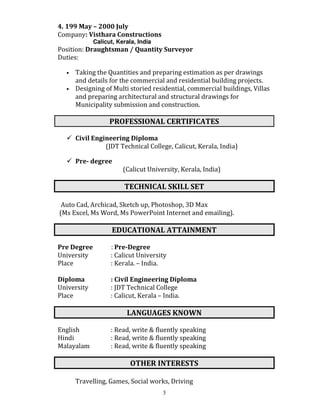 3
4. 199 May – 2000 July
Company: Visthara Constructions
Calicut, Kerala, India
Position: Draughtsman / Quantity Surveyor
Duties:
• Taking the Quantities and preparing estimation as per drawings
and details for the commercial and residential building projects.
• Designing of Multi storied residential, commercial buildings, Villas
and preparing architectural and structural drawings for
Municipality submission and construction.
PROFESSIONAL CERTIFICATES
Civil Engineering Diploma
(JDT Technical College, Calicut, Kerala, India)
Pre- degree
(Calicut University, Kerala, India)
TECHNICAL SKILL SET
Auto Cad, Archicad, Sketch up, Photoshop, 3D Max
(Ms Excel, Ms Word, Ms PowerPoint Internet and emailing).
EDUCATIONAL ATTAINMENT
Pre Degree : Pre-Degree
University : Calicut University
Place : Kerala. – India.
Diploma : Civil Engineering Diploma
University : JDT Technical College
Place : Calicut, Kerala – India.
LANGUAGES KNOWN
English : Read, write & fluently speaking
Hindi : Read, write & fluently speaking
Malayalam : Read, write & fluently speaking
OTHER INTERESTS
Travelling, Games, Social works, Driving
 
