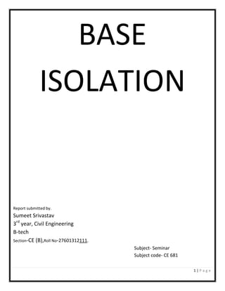 1 | P a g e
BASE
ISOLATION
Report submitted by.
Sumeet Srivastav
3rd
year, Civil Engineering
B-tech
Section-CE (B),Roll No-27601312111.
Subject- Seminar
Subject code- CE 681
 
