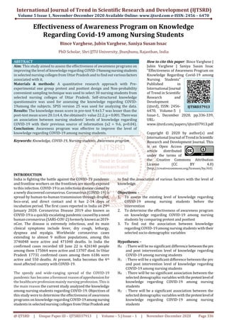 International Journal of Trend in Scientific Research and Development (IJTSRD)
Volume 5 Issue 1, November-December 2020 Available Online: www.ijtsrd.com e-ISSN: 2456 – 6470
@ IJTSRD | Unique Paper ID – IJTSRD37913 | Volume – 5 | Issue – 1 | November-December 2020 Page 336
Effectiveness of Awareness Program on Knowledge
Regarding Covid-19 among Nursing Students
Bince Varghese, Jubin Varghese, Saniya Susan Issac
PhD Scholar, Shri JJTU University, Jhunjhunu, Rajasthan, India
ABSTRACT
Aim: This study aimed to assess the effectiveness of awareness programs on
improving the level of knowledge regarding COVID-19amongnursingstudents
in selected nursing colleges from Uttar Pradesh and to findout variousfactors
associated with it.
Materials & methods: A quantitative research approach with Pre-
experimental one group pretest and posttest design and Non-probability
convenient sampling technique was used to select 30 nursing students from
selected nursing colleges of Uttar Pradesh. Self-structured knowledge
questionnaire was used for assessing the knowledge regarding COVID-
19among the subjects. SPSS version 25 was used for analyzing the data.
Results: The knowledge mean score in pre-test 9.4±3.7 was lesser than the
post-test mean score 20.1±4.4, the obtained t- value 22.2, p =0.001.Therewas
an association between nursing students’ levels of knowledge regarding
COVID-19 with their previous source of information (x2 = 9.6, p=0.04).
Conclusion: Awareness program was effective to improve the level of
knowledge regarding COVID-19 among nursing students.
Keywords: Knowledge, COVID-19, Nursing students, Awareness program
How to cite this paper: Bince Varghese |
Jubin Varghese | Saniya Susan Issac
"Effectiveness of Awareness Program on
Knowledge Regarding Covid-19 among
Nursing Students"
Published in
International Journal
of Trend in Scientific
Research and
Development
(ijtsrd), ISSN: 2456-
6470, Volume-5 |
Issue-1, December 2020, pp.336-339,
URL:
www.ijtsrd.com/papers/ijtsrd37913.pdf
Copyright © 2020 by author(s) and
International Journal of TrendinScientific
Research and Development Journal. This
is an Open Access
article distributed
under the terms of
the Creative Commons Attribution
License (CC BY 4.0)
(http://creativecommons.org/licenses/by/4.0)
INTRODUCTION
India is fighting the battle against the COVID-19 pandemic
and frontline workers on the frontlines are mostly exposed
to this infection. COVID-19is aninfectious diseasecausedby
a newly discovered coronavirus.Coronavirus (COVID-19)is
spread by human-to-human transmission through droplet,
feco-oral, and direct contact and it has 2-14 days of
incubation period. The first cases reported in India on 29th
January 2020. Coronavirus Disease 2019 also known as
COVID-19isa quickly escalating pandemic causedbyanovel
humancoronavirus (SARS-COV-2) formerly knownas2019-
nCov. The disease is extremely infectious, and its main
clinical symptoms include fever, dry cough, lethargy,
dyspnea and myalgia. Worldwide coronavirus cases
extending to almost 9 million populations, among this
3746048 were active and 471040 deaths. In India the
confirmed cases recorded till June 22 is 426140 people
among them 175064 were active and 13707 died. In Uttar
Pradesh 17731 confirmed cases among them 6186 were
active and 550 deaths. At present, India becomes the 4th
most affected country with COVID-19.
The speedy and wide-ranging spread of the COVID-19
pandemic has become a foremost reasonofapprehensionfor
the healthcare profession mainly nursing profession. Thisis
the main reason the current study analyzed the knowledge
among nursing students regarding COVID-19. Objectives of
this study were to determine the effectiveness of awareness
programs on knowledge regardingCOVID-19amongnursing
students in selected nursing colleges from UttarPradeshand
to find the association of various factors with the level of
knowledge.
Objectives: -
1. To assess the existing level of knowledge regarding
COVID-19 among nursing students before the
intervention
2. To determine the effectiveness of awareness program
on knowledge regarding COVID-19 among nursing
students by comparing pretest and posttest
3. To find out the association between knowledge
regarding COVID-19among nursing students with their
selected socio-demographic variables
Hypotheses: -
H0 : There will be no significant difference betweenthepre
and post intervention level of knowledge regarding
COVID-19 among nursing students
H1 : There will be a significant difference between the pre
and post intervention level of knowledge regarding
COVID-19 among nursing students
H0 : There will be no significant association between the
selected demographic variables withthepretestlevelof
knowledge regarding COVID-19 among nursing
students
H2 : There will be a significant association between the
selected demographic variables withthepretestlevelof
knowledge regarding COVID-19 among nursing
students
IJTSRD37913
 