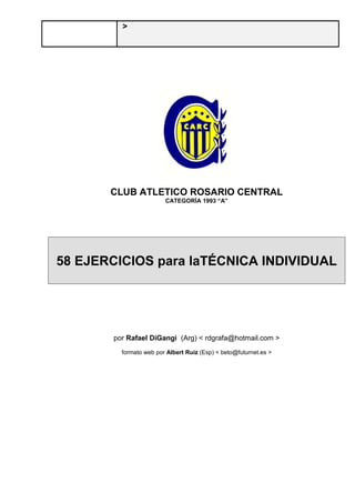 >
CLUB ATLETICO ROSARIO CENTRAL
CATEGORÍA 1993 “A”
58 EJERCICIOS para laTÉCNICA INDIVIDUAL
por Rafael DiGangi (Arg) < rdgrafa@hotmail.com >
formato web por Albert Ruiz (Esp) < beto@futurnet.es >
 
