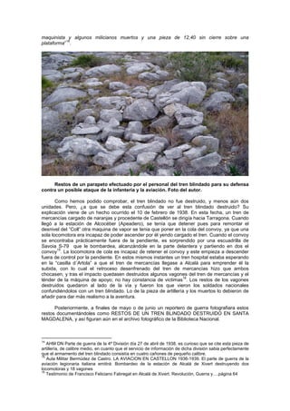 maquinista y algunos milicianos muertos y una pieza de 12,40 sin cierre sobre una
14
plataforma” .

Restos de un parapeto efectuado por el personal del tren blindado para su defensa
contra un posible ataque de la infantería y la aviación. Foto del autor.
Como hemos podido comprobar, el tren blindado no fue destruido, y menos aún dos
unidades. Pero, ¿a que se debe esta confusión de ver al tren blindado destruido? Su
explicación viene de un hecho ocurrido el 10 de febrero de 1938. En esta fecha, un tren de
mercancías cargado de naranjas y procedente de Castellón se dirigía hacia Tarragona. Cuando
llegó a la estación de Alcocéber (Apeadero), se tenía que detener pues para remontar el
desnivel del “Coll” otra maquina de vapor se tenia que poner en la cola del convoy, ya que una
sola locomotora era incapaz de poder ascender por él yendo cargado el tren. Cuando el convoy
se encontraba prácticamente fuera de la pendiente, es sorprendido por una escuadrilla de
Savoia S-79 que le bombardea, alcanzándole en la parte delantera y partiendo en dos el
15
convoy . La locomotora de cola es incapaz de retener el convoy y este empieza a descender
fuera de control por la pendiente. En estos mismos instantes un tren hospital estaba esperando
en la “casilla d´Artola” a que el tren de mercancías llegase a Alcalá para emprender él la
subida, con lo cual el retroceso desenfrenado del tren de mercancías hizo que ambos
chocasen, y tras el impacto quedasen destruidos algunos vagones del tren de mercancías y el
16
ténder de la máquina de apoyo; no hay constancia de victimas . Los restos de los vagones
destruidos quedaron al lado de la vía y fueron los que vieron los soldados nacionales
confundiéndolos con un tren blindado. Lo de la pieza de artillería y los muertos lo debieron de
añadir para dar más realismo a la aventura.
Posteriormente, a finales de mayo o de junio un reportero de guerra fotografiara estos
restos documentándoles como RESTOS DE UN TREN BLINDADO DESTRUIDO EN SANTA
MAGDALENA, y así figuran aún en el archivo fotográfico de la Biblioteca Nacional.

14

AHM DN Parte de guerra de la 4ª División día 27 de abril de 1938. es curioso que se cite esta pieza de
artillería, de calibre medio, en cuanto que el servicio de información de dicha división sabia perfectamente
que el armamento del tren blindado consistía en cuatro cañones de pequeño calibre.
15
Aula Militar Bermúdez de Castro. LA AVIACION EN CASTELLON 1936-1939. El parte de guerra de la
aviación legionaria italiana emitirá: Bombardeo de la estación de Alcalá de Xivert destruyendo dos
locomotoras y 18 vagones
16
Testimonio de Francisco Feliciano Fabregat en Alcalá de Xivert. Revolución, Guerra y….página 64

 