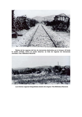 Restos de los vagones del tren de mercancías destruidos por el choque. Al fondo
la casilla d´Artola. Como se puede observar, se trata de vagones de mercancías
normales. Foto: Biblioteca Nacional.

Los mismos vagones fotografiados desde otro ángulo. Foto Biblioteca Nacional.

 