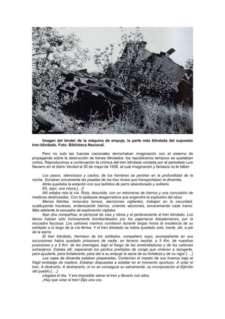 Imagen del ténder de la máquina de empuje, la parte más blindada del supuesto
tren blindado. Foto: Biblioteca Nacional.
Pero no solo las fuerzas nacionales derrochaban imaginación con el sistema de
propaganda sobre la destrucción de trenes blindados: los republicanos tampoco se quedaban
cortos. Reproducimos a continuación la crónica del tren blindado contada por el periodista Luis
Navarro en el diario Verdad el 30 de mayo de 1938, al cual imaginación y fantasía no le faltan:
Los pasos, silenciosos y cautos, de los hombres se perdían en la profundidad de la
noche. Sonaban únicamente las pisadas de los tres mulos que transportaban la dinamita.
Atrás quedaba la estación con sus ladridos de perro abandonado y solitario.
Eh, aquí, una rotura […]!
Allí estaba rota la vía. Rota, desunida, con un retorcerse de hierros y una convulsión de
maderas destrozadas. Con la epilepsia desgarradora que engendra la explosión del obús.
Manos febriles, músculos tensos, atenciones vigilantes, trabajan en la oscuridad,
sustituyendo traviesas, enderezando hierros, uniendo secciones, encaramando cada tramo.
Más adelante la escuadra de exploración vigilaba.
Iban dos compañías, el personal de vías y obras y el perteneciente al tren blindado. Los
llanos habían sido furiosamente bombardeados por los pajarracos italoalemanes, por la
escuadra facciosa. Los cañones marinos vomitaron durante largas horas la insolencia de su
estrépito a lo largo de la vía férrea. Y el tren blindado se había quedado solo, inerte, allí, a pie
de la sierra.
El tren blindado, hermano de los soldados, compañero suyo, acompañante en sus
excursiones había quedado prisionero de nadie, en terreno neutral, a 5 Km. de nuestras
posiciones y a 5 Km. de las enemigas, bajo el fuego de las ametralladoras y de los cañones
extranjeros. Estaba allí, esperando los pechos preñados de coraje que vinieran a recogerle,
para ayudarle, para fortalecerle, para dar a su empuje la savia de su fortaleza y de su vigor [….]
Las cajas de dinamita estaban preparadas. Contenían el ímpetu de sus truenos bajo el
frágil embalaje de madera. Estaban dispuestas a estallar en el momento oportuno. A volar el
tren. A destruirlo. A deshacerlo, si no se conseguía su salvamente, su incorporación al Ejército
del pueblo [….]
Llegaba el día. Y era imposible salvar el tren y llevarlo con ellos.
¡Hay que volar el tren! Dijo una voz.

 
