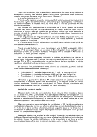 Silenciosos y unánimes, bajo la débil claridad del amanecer, los pasos de los soldados se
aproximaron a nuestras filas, volvieron a ellas. Con un rudo e indestructible deseo grabado en
todas las voluntades. Recuperar el tren. Recuperarlo. “Rehacerlo”.
A la noche siguiente sería [….]
Y en la noche siguiente, envueltos en la oscuridad, los hombres avanzan nuevamente
hasta situarse bajo las posiciones enemigas. Del enemigo que, a pocos pasos, escondidos en
las alturas inaccesibles a nuestras armas, no había tenido el valor de apoderarse del arma
terrible que era el tren.
Una bengala roja, encendiéndose en la oscuridad de la noche, debería dar la señal
convenida para llegar hasta allí con una máquina que recogiese y arrastrase, hasta nuestras
posiciones, el convoy. Más una máquina es un artefacto ruidoso, que podía despertar al
enemigo e impedir la realización del propósito. Y aquellos hombres estaban implacablemente
decididos a lograrlo [….]
Y sin ninguna duda, sin ninguna vacilación, sin ningún titubeo, empujaron el tren, que
empezó a deslizarse suavemente. Hasta llegar donde, con jadeos reprimidos y resoplidos
mudos, esperaba la locomotora.
A lo lejos las armas fascistas disparaban su impotencia y su cobardía contra la noche. En
una rabia de fracaso y decepción.
Tras la toma de Castellón por tropas franquistas en junio de 1938. La actuación del tren
blindado Nº 12 se relegara hacia los combates de Sierra Espadan donde participara en la
defensa de la misma. Su puesto de mando se establecerá entre la estación de Almenara y la
estación de Los Valles, próxima a Sagunto.
Una de las ultimas actuaciones relevantes, la realizara en Noviembre de 1938 en el
ataque contra Nules-Mascarell En el que participara apoyando el avance de los carros de
combate T-26 y BT-5. Lamentablemente tras varios días de durísimo combate, el ejército
republicano retrocederá hasta sus antiguas posiciones.
En febrero de 1939, el tren blindado Nº 12, sabemos por un estadillo, que forma parte del
cuarto batallón de trenes blindados formado por.
-

Tren blindado nº 1. estación de Almenara (XX C. de E.), al norte de Sagunto.
Tren blindado nº 8. estación de Navajas (XXI C. de E.) al norte de Segorbe.
Tren blindado nº 12 estación de Los Valles (XX C. de E.) próxima a Sagunto.

Al final de la guerra el tren blindado Nº 12 será capturado en Valencia y trasladado
posteriormente a Barcelona donde será desmantelado y su maquina puesta en servicio
ordinario en la línea Tarragona-Lérida, donde prestó sus últimos servicios. Actualmente esta
expuesta en el Museo del Ferrocarril de Vilanova y la Geltrú (Barcelona).
Análisis del campo de batalla.
El estudio de los restos del campo de batalla donde intervino el tren blindado no deja de
ser una tarea difícil, ardua y complicada. Pues con el paso del tiempo los vestigios son cada
vez mas escasos, a esto hay que añadir, las transformaciones del terreno (zonas remodeladas
agrícolas o transformación urbanística) y el deterioro en si de los restos bélicos por el paso
sistemático del tiempo, hace ya 75 años de lo acontecido.
El primer escenario o campo de batalla del tren blindado nº 12. Ha sido completamente
modificado con el paso del tiempo, nos referimos a la antigua entrada de Alcalá de Xivert por la
N-340. El desvío de la carretera y la construcción de un puente sobre la vía férrea, mas la
construcción de edificios nuevos, propios del progreso urbanístico de la zona, hacen que este
análisis sea completamente imposible.
El segundo escenario de la batalla: el talud en forma de trinchera ubicado en el desmonte
de Mossen Manuel (partida el Racholar), donde se refugio el tren blindado de los bombardeos
de artillería. Apenas ha sufrido modificaciones, se ha ensanchado la vía férrea y se han
abandonado zonas de cultivo, pero el escenario aun posee varios vestigios del combate.

 