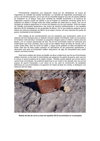 Primeramente realizamos una inspección visual por los alrededores en busca de
fragmentos de metralla del posible bombardeo. La cantidad de fragmentos encontrados son
pocos y de tamaño pequeño, por lo que nos es imposible asegurar que tipo de piezas artilleras
se emplearon en el ataque. Esta poca cantidad de metralla encontrada y la ausencia de
fragmentos mayores puede ser debida a que al finalizar la contienda numerosa gente de la
población se dedico a recoger todos los restos posibles de metal para su venta y así con la
recogida de chatarra asegurarse un mínimo de ingresos con los que subsistir. Entre los restos
de metralla encontrados aparecieron dos trozos de aluminio pertenecientes a una espoleta
alemana AZ-23 empleadas en los proyectiles de 88mm. Por lo que podemos asegurar que la
batería de cañones antiaéreos de 88mm de la Legión Cóndor, tal como describe los partes de
guerra, bombardeó el tren blindado.
Otro vestigio de los acontecimientos son los parapetos que construyeron parte de la
dotación del tren blindado para su defensa mientras estaba inmovilizado. Estos se encuentran
en la ladera norte del talud. Consisten en pequeños refugios (para un infante, máximo dos) de
piedra y en un número aproximado de diez. No se han encontrado restos de cartuchos que
evidenciaran que hubo combate, pero si que se han hallado restos de latas de comida, tres o
cuatro. Estas latas, eran de carne de búfalo, y según ponía grabado en ellas procedente del
brasil. Este tipo de latas suelen aparecer en abundancia en las posiciones republicanas y
demuestra que pese al bombardeo artillero dispusieron de algo de tranquilidad para poder
realizar una breve comida.
Este breve análisis del campo de batalla nos lleva a determinar que tal vez el bombardeo
artillero nacional, no fue todo lo contundente que aseguran los partes de guerra, pero que por
lo menos si actuó la batería de la Legión Cóndor. También queda patente que el tren estuvo
varias horas inmovilizado. No podemos determinar si por miedo a ser atacado otra vez por los
buques de guerra franquistas o por rotura de la vía, pero la construcción de parapetos
defensivos en sus proximidades y la aparición de restos de latas de comida, si atestiguan una
retención del tren larga.

Restos de lata de carne y trozo de espoleta AZ-23 encontrados en un parapeto.

 