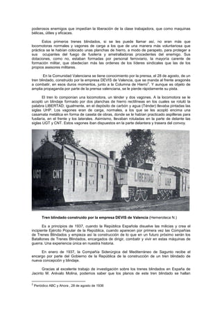 poderosos enemigos que impedían la liberación de la clase trabajadora, que como maquinas
bélicas, útiles y eficaces.
Estos primeros trenes blindados, si se les puede llamar así, no eran más que
locomotoras normales y vagones de carga a los que de una manera más voluntariosa que
práctica se le habían colocado unas planchas de hierro, a modo de parapeto, para proteger a
sus ocupantes del fuego de fusilería y ametralladoras procedentes del enemigo. Sus
dotaciones, como no, estaban formadas por personal ferroviario, la mayoría carente de
formación militar, que obedecían más las ordenes de los líderes sindicales que las de los
propios asesores militares.
En la Comunidad Valenciana se tiene conocimiento por la prensa, el 28 de agosto, de un
tren blindado, construido por la empresa DEVIS de Valencia, que se manda al frente aragonés
2
a combatir, en esos duros momentos, junto a la Columna de Hierro . Y aunque es objeto de
amplia propaganda por parte de la prensa valenciana, se le pierde rápidamente su pista.
El tren lo componían una locomotora, un ténder y dos vagones. A la locomotora se le
acopló un blindaje formado por dos planchas de hierro rectilíneas en los cuales se rotuló la
palabra LIBERTAD; igualmente, en el depósito de carbón y agua (Ténder) llevaba pintadas las
siglas UHP. Los vagones eran de carga, normales, a los que se les acopló encima una
casamata metálica en forma de caseta de obras, donde se le habían practicado aspilleras para
fusilaría, en el frente y los laterales. Asimismo, llevaban rotuladas en la parte de delante las
siglas UGT y CNT. Estos vagones iban dispuestos en la parte delantera y trasera del convoy.

Tren blindado construido por la empresa DEVIS de Valencia (Hemeroteca N.)
Es a principios de 1937, cuando la República Española disuelve las milicias y crea el
incipiente Ejército Popular de la República, cuando aparecen por primera vez las Compañías
de Trenes Blindados y empieza así la construcción de lo que en un futuro próximo serán los
Batallones de Trenes Blindados, encargados de dirigir, combatir y vivir en estas máquinas de
guerra. Una experiencia única en nuestra historia.
En enero de 1937, la Compañía Siderúrgica del Mediterráneo de Sagunto recibe el
encargo por parte del Gobierno de la República de la construcción de un tren blindado de
nueva concepción y blindaje.
Gracias al excelente trabajo de investigación sobre los trenes blindados en España de
Jacinto M. Arévalo Molina, podemos saber que los planos de este tren blindado se hallan
2

Periódico ABC y Ahora , 28 de agosto de 1936

 